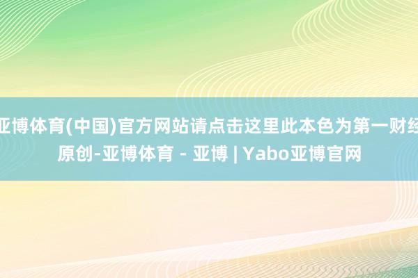 亚博体育(中国)官方网站请点击这里此本色为第一财经原创-亚博体育 - 亚博 | Yabo亚博官网