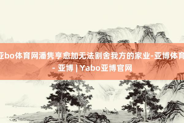 亚bo体育网潘隽亨愈加无法割舍我方的家业-亚博体育 - 亚博 | Yabo亚博官网