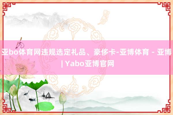 亚bo体育网违规选定礼品、豪侈卡-亚博体育 - 亚博 | Yabo亚博官网