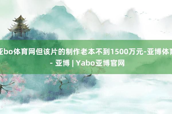 亚bo体育网但该片的制作老本不到1500万元-亚博体育 - 亚博 | Yabo亚博官网
