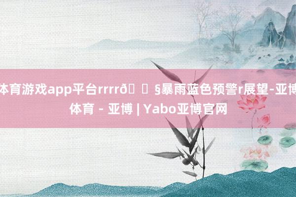 体育游戏app平台rrrr🌧暴雨蓝色预警r展望-亚博体育 - 亚博 | Yabo亚博官网