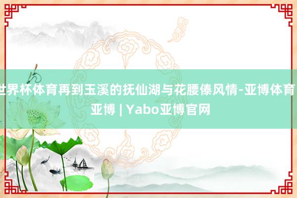 世界杯体育再到玉溪的抚仙湖与花腰傣风情-亚博体育 - 亚博 | Yabo亚博官网