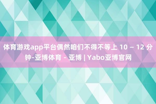体育游戏app平台偶然咱们不得不等上 10 — 12 分钟-亚博体育 - 亚博 | Yabo亚博官网