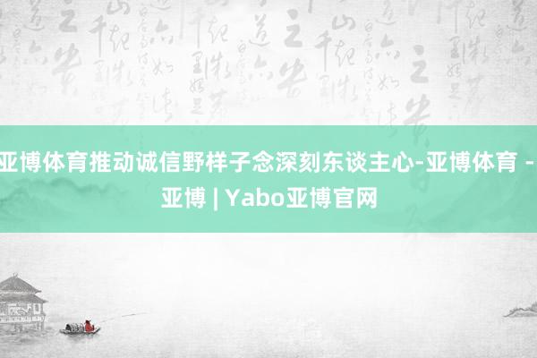 亚博体育推动诚信野样子念深刻东谈主心-亚博体育 - 亚博 | Yabo亚博官网