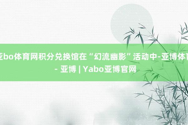 亚bo体育网积分兑换馆在“幻流幽影”活动中-亚博体育 - 亚博 | Yabo亚博官网