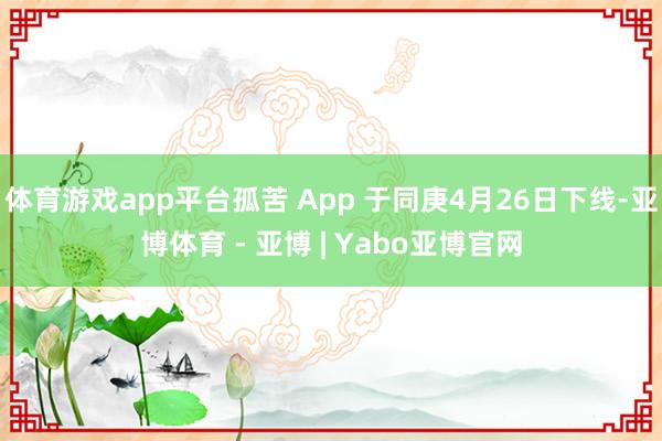 体育游戏app平台孤苦 App 于同庚4月26日下线-亚博体育 - 亚博 | Yabo亚博官网