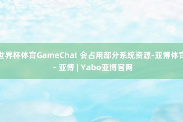 世界杯体育GameChat 会占用部分系统资源-亚博体育 - 亚博 | Yabo亚博官网