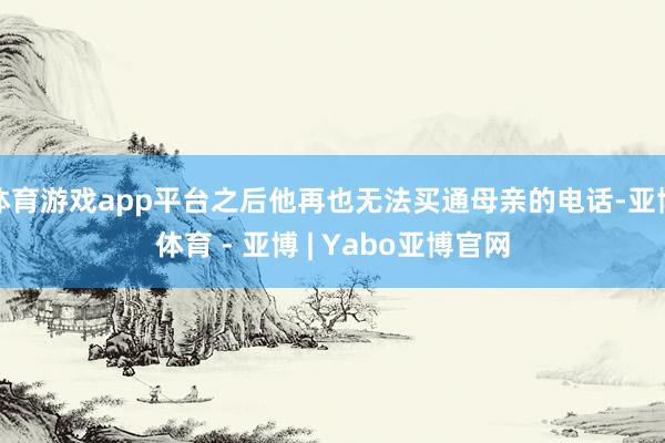 体育游戏app平台之后他再也无法买通母亲的电话-亚博体育 - 亚博 | Yabo亚博官网