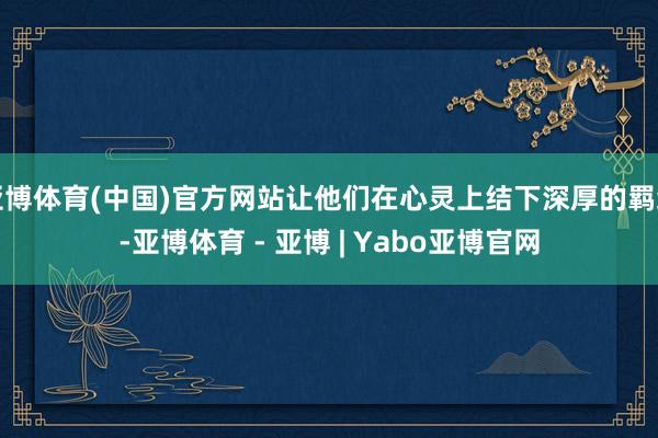 亚博体育(中国)官方网站让他们在心灵上结下深厚的羁绊-亚博体育 - 亚博 | Yabo亚博官网