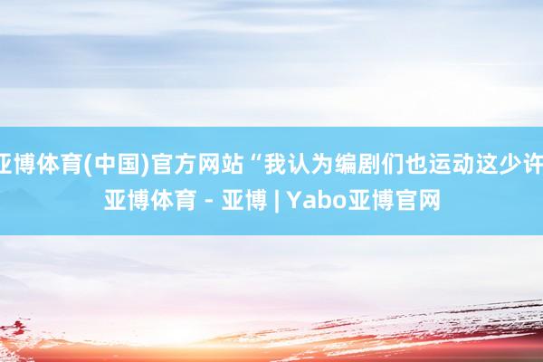 亚博体育(中国)官方网站“我认为编剧们也运动这少许-亚博体育 - 亚博 | Yabo亚博官网