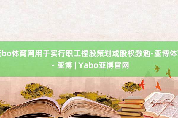 亚bo体育网用于实行职工捏股策划或股权激勉-亚博体育 - 亚博 | Yabo亚博官网