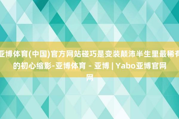 亚博体育(中国)官方网站碰巧是变装颠沛半生里最稀有的初心缩影-亚博体育 - 亚博 | Yabo亚博官网