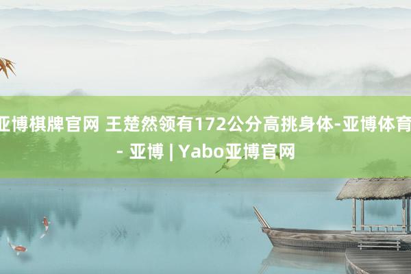 亚博棋牌官网 王楚然领有172公分高挑身体-亚博体育 - 亚博 | Yabo亚博官网