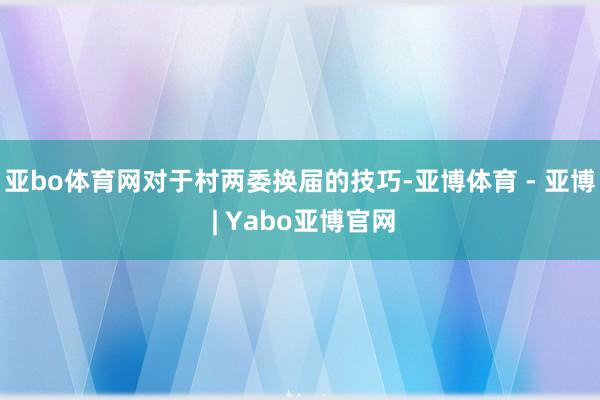 亚bo体育网对于村两委换届的技巧-亚博体育 - 亚博 | Yabo亚博官网