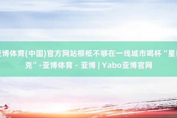亚博体育(中国)官方网站根柢不够在一线城市喝杯“星巴克”-亚博体育 - 亚博 | Yabo亚博官网