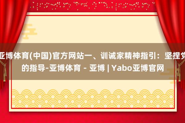 亚博体育(中国)官方网站一、训诫家精神指引:坚捏党的指导-亚博体育 - 亚博 | Yabo亚博官网