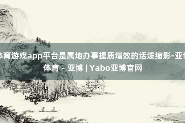 体育游戏app平台是属地办事提质增效的活泼缩影-亚博体育 - 亚博 | Yabo亚博官网