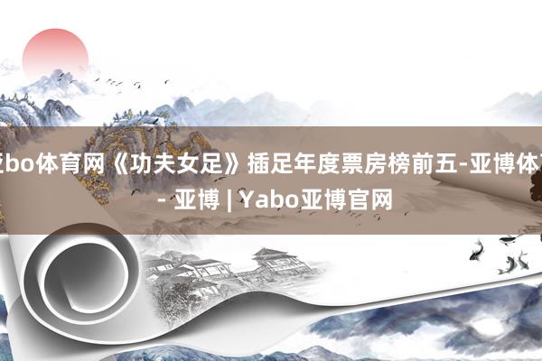 亚bo体育网《功夫女足》插足年度票房榜前五-亚博体育 - 亚博 | Yabo亚博官网