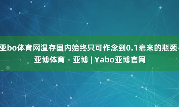 亚bo体育网温存国内始终只可作念到0.1毫米的瓶颈-亚博体育 - 亚博 | Yabo亚博官网