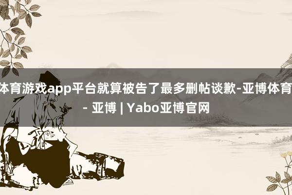体育游戏app平台就算被告了最多删帖谈歉-亚博体育 - 亚博 | Yabo亚博官网