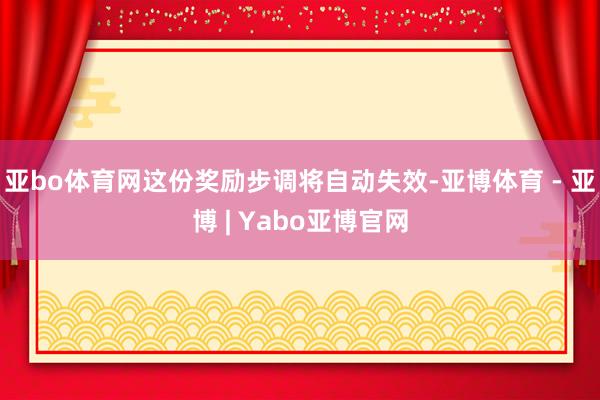 亚bo体育网这份奖励步调将自动失效-亚博体育 - 亚博 | Yabo亚博官网