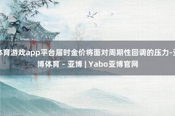 体育游戏app平台届时金价将面对周期性回调的压力-亚博体育 - 亚博 | Yabo亚博官网