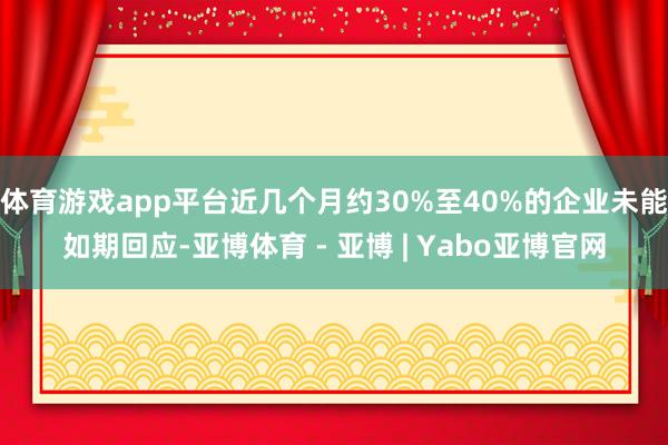 体育游戏app平台近几个月约30%至40%的企业未能如期回应-亚博体育 - 亚博 | Yabo亚博官网