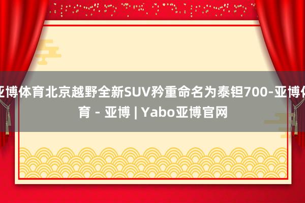 亚博体育北京越野全新SUV矜重命名为泰钽700-亚博体育 - 亚博 | Yabo亚博官网