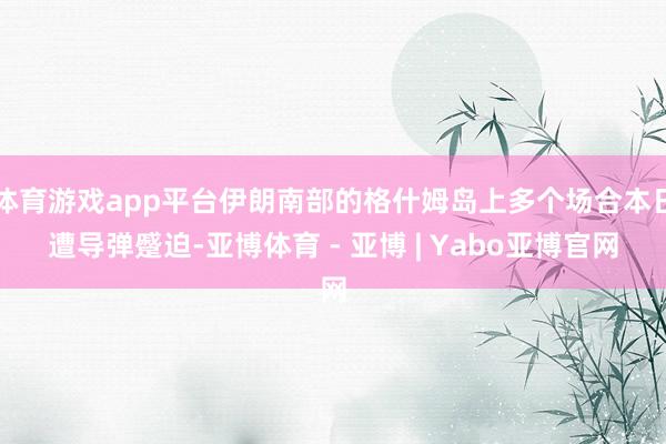 体育游戏app平台伊朗南部的格什姆岛上多个场合本日遭导弹蹙迫-亚博体育 - 亚博 | Yabo亚博官网