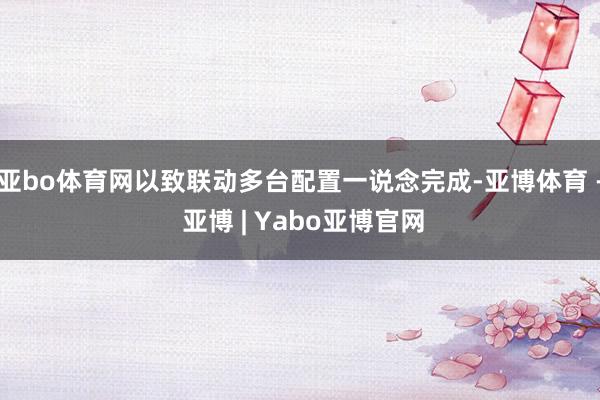 亚bo体育网以致联动多台配置一说念完成-亚博体育 - 亚博 | Yabo亚博官网
