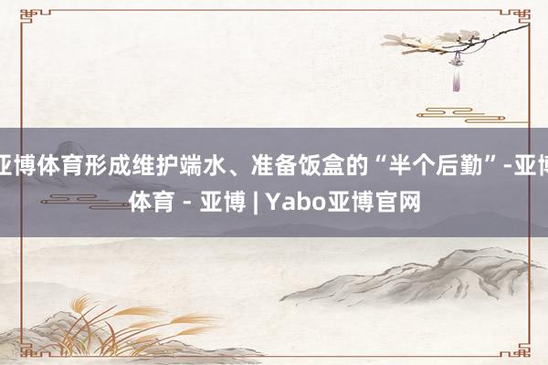 亚博体育形成维护端水、准备饭盒的“半个后勤”-亚博体育 - 亚博 | Yabo亚博官网