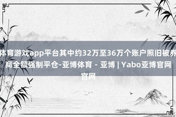 体育游戏app平台其中约32万至36万个账户照旧被券商全额强制平仓-亚博体育 - 亚博 | Yabo亚博官网