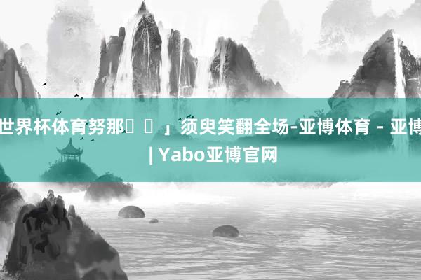 世界杯体育努那⋯⋯」须臾笑翻全场-亚博体育 - 亚博 | Yabo亚博官网