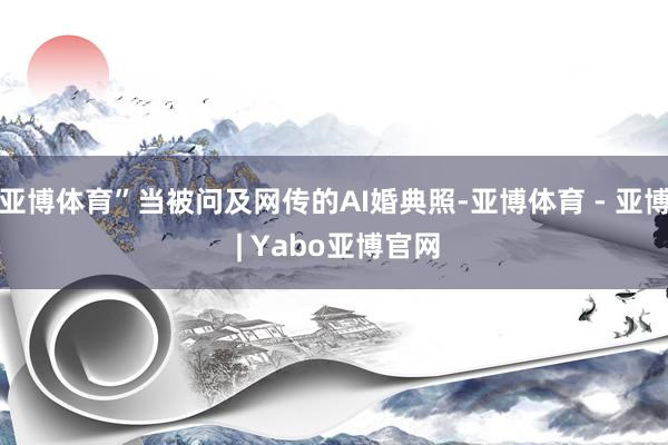 亚博体育”当被问及网传的AI婚典照-亚博体育 - 亚博 | Yabo亚博官网