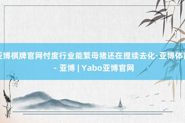 亚博棋牌官网忖度行业能繁母猪还在捏续去化-亚博体育 - 亚博 | Yabo亚博官网