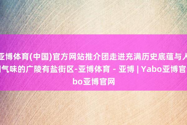 亚博体育(中国)官方网站推介团走进充满历史底蕴与人烟气味的广陵有盐街区-亚博体育 - 亚博 | Yabo亚博官网