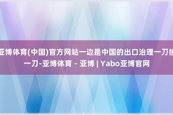 亚博体育(中国)官方网站一边是中国的出口治理一刀接一刀-亚博体育 - 亚博 | Yabo亚博官网