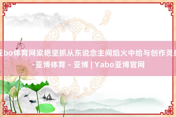 亚bo体育网梁艳坚抓从东说念主间焰火中给与创作灵感-亚博体育 - 亚博 | Yabo亚博官网