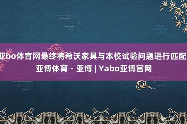 亚bo体育网最终将希沃家具与本校试验问题进行匹配-亚博体育 - 亚博 | Yabo亚博官网