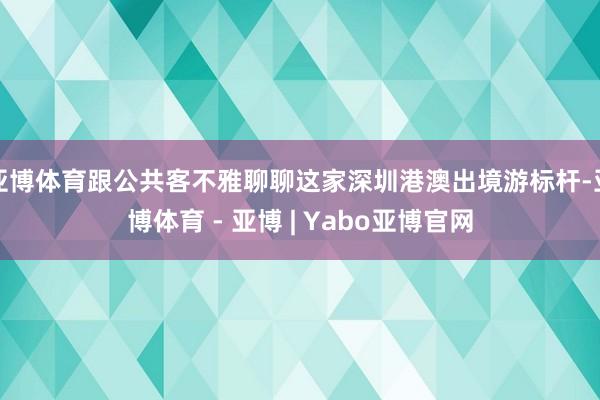 亚博体育跟公共客不雅聊聊这家深圳港澳出境游标杆-亚博体育 - 亚博 | Yabo亚博官网