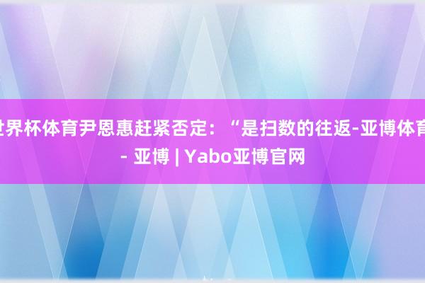 世界杯体育尹恩惠赶紧否定：“是扫数的往返-亚博体育 - 亚博 | Yabo亚博官网