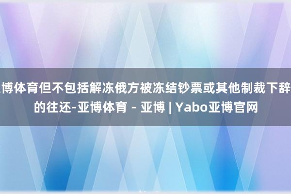 亚博体育但不包括解冻俄方被冻结钞票或其他制裁下辞谢的往还-亚博体育 - 亚博 | Yabo亚博官网