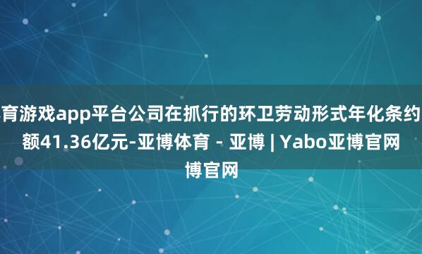 体育游戏app平台公司在抓行的环卫劳动形式年化条约金额41.36亿元-亚博体育 - 亚博 | Yabo亚博官网