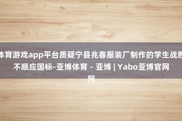 体育游戏app平台质疑宁县兆春服装厂制作的学生战胜不顺应国标-亚博体育 - 亚博 | Yabo亚博官网