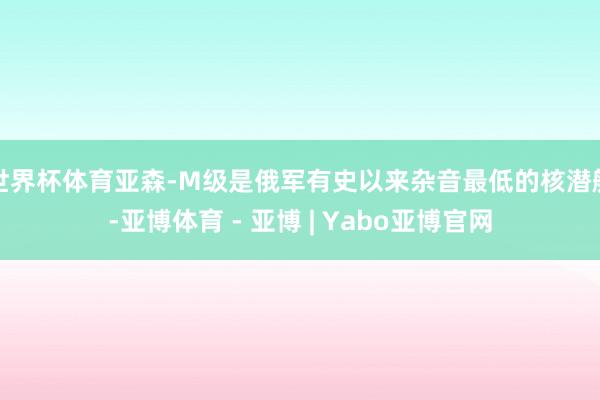 世界杯体育亚森-M级是俄军有史以来杂音最低的核潜艇-亚博体育 - 亚博 | Yabo亚博官网