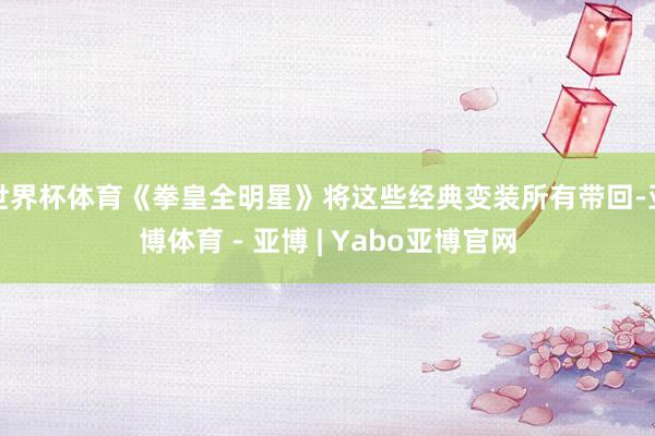 世界杯体育《拳皇全明星》将这些经典变装所有带回-亚博体育 - 亚博 | Yabo亚博官网