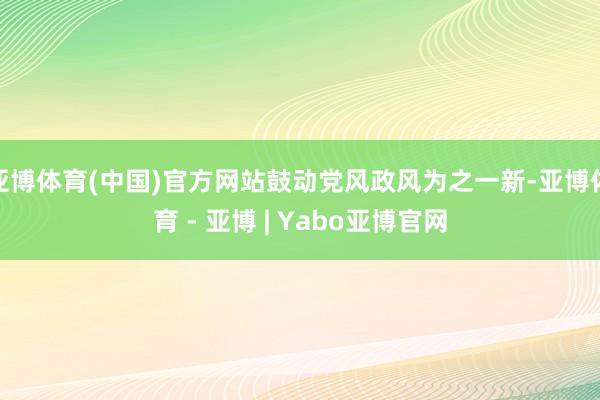 亚博体育(中国)官方网站鼓动党风政风为之一新-亚博体育 - 亚博 | Yabo亚博官网