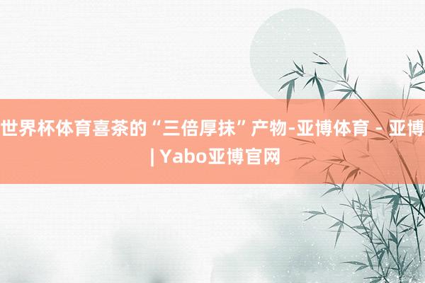 世界杯体育喜茶的“三倍厚抹”产物-亚博体育 - 亚博 | Yabo亚博官网