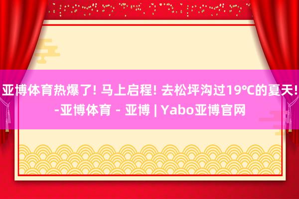 亚博体育热爆了! 马上启程! 去松坪沟过19℃的夏天!-亚博体育 - 亚博 | Yabo亚博官网