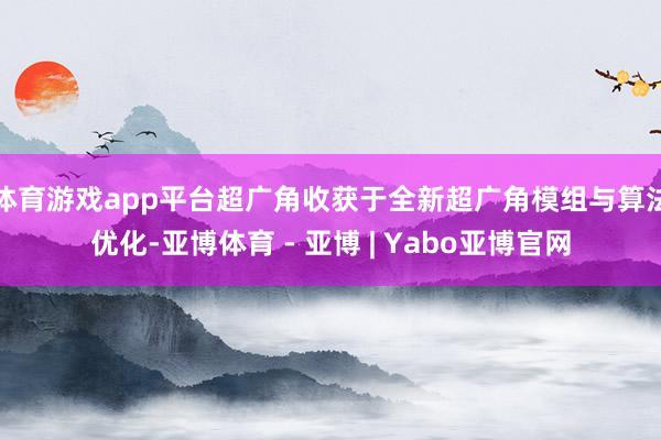 体育游戏app平台超广角收获于全新超广角模组与算法优化-亚博体育 - 亚博 | Yabo亚博官网